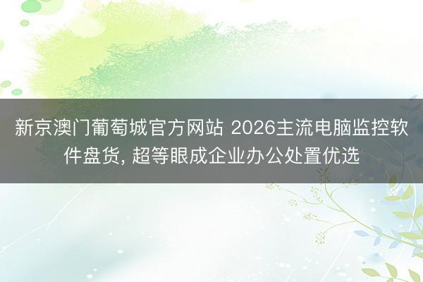 新京澳门葡萄城官方网站 2026主流电脑监控软件盘货， 超等眼成企业办公处置优选