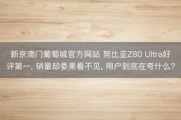 新京澳门葡萄城官方网站 努比亚Z80 Ultra好评第一， 销量却委果看不见， 用户到底在夸什么?