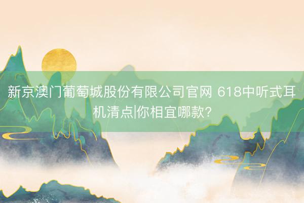 新京澳门葡萄城股份有限公司官网 618中听式耳机清点|你相宜哪款?