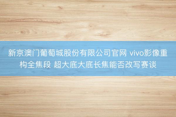 新京澳门葡萄城股份有限公司官网 vivo影像重构全焦段 超大底大底长焦能否改写赛谈