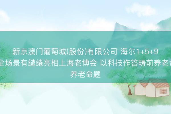 新京澳门葡萄城(股份)有限公司 海尔1+5+9+N全场景有缱绻亮相上海老博会 以科技作答畴前养老命题