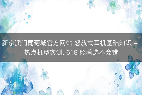 新京澳门葡萄城官方网站 怒放式耳机基础知识 + 热点机型实测， 618 照着选不会错