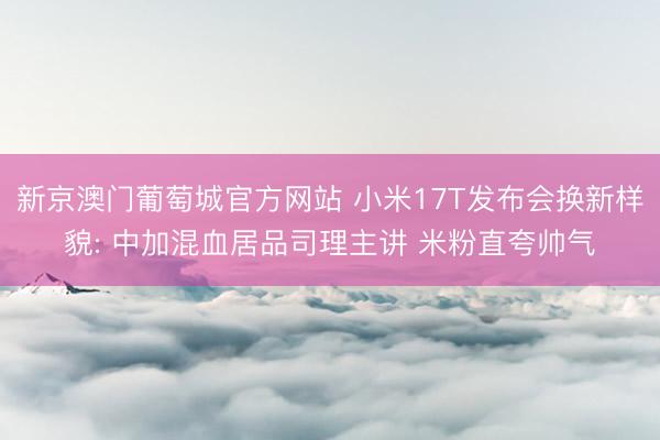 新京澳门葡萄城官方网站 小米17T发布会换新样貌: 中加混血居品司理主讲 米粉直夸帅气