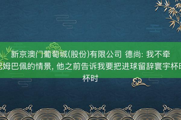 新京澳门葡萄城(股份)有限公司 德尚: 我不牵记姆巴佩的情景， 他之前告诉我要把进球留辞寰宇杯时