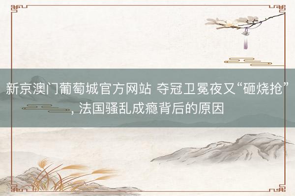 新京澳门葡萄城官方网站 夺冠卫冕夜又“砸烧抢”， 法国骚乱成瘾背后的原因