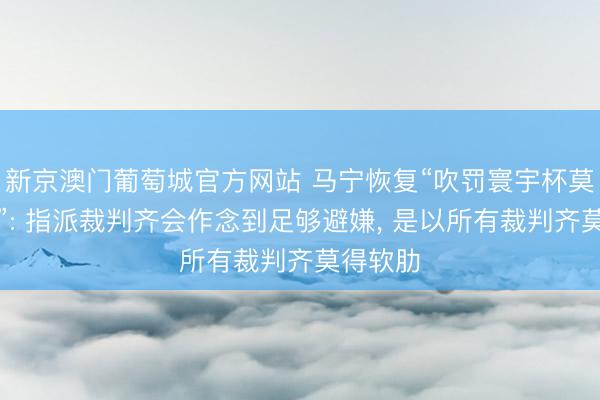 新京澳门葡萄城官方网站 马宁恢复“吹罚寰宇杯莫得软肋”: 指派裁判齐会作念到足够避嫌, 是以所有裁判齐莫得软肋
