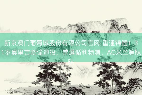 新京澳门葡萄城股份有限公司官网 重逢锦鲤!31岁奥里吉晓谕退役,曾遵循利物浦、AC米兰等队