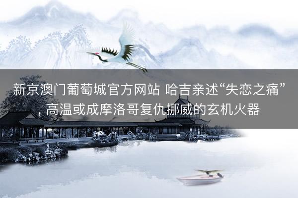 新京澳门葡萄城官方网站 哈吉亲述“失恋之痛”, 高温或成摩洛哥复仇挪威的玄机火器