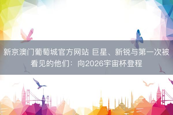 新京澳门葡萄城官方网站 巨星、新锐与第一次被看见的他们：向2026宇宙杯登程