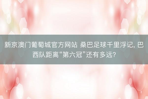 新京澳门葡萄城官方网站 桑巴足球千里浮记， 巴西队距离“第六冠”还有多远?