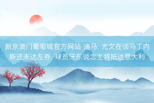 新京澳门葡萄城官方网站 迪马: 尤文在谈马丁内斯还未达左券, 球员牙东说念主将抵达意大利