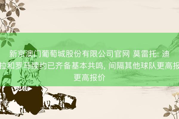新京澳门葡萄城股份有限公司官网 莫雷托: 迪巴拉和罗马续约已齐备基本共鸣， 间隔其他球队更高报价