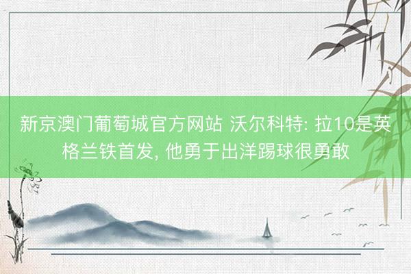 新京澳门葡萄城官方网站 沃尔科特: 拉10是英格兰铁首发， 他勇于出洋踢球很勇敢