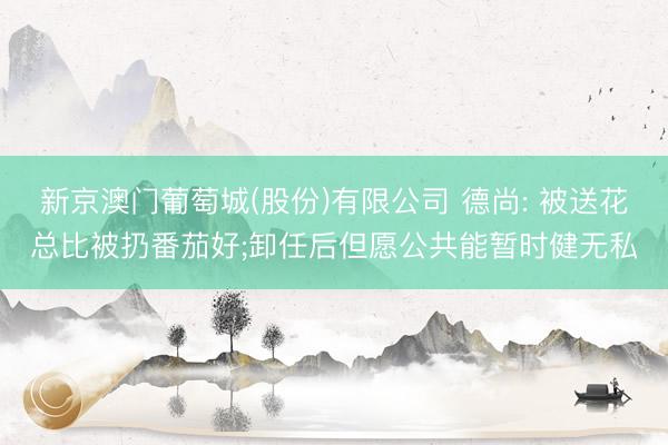 新京澳门葡萄城(股份)有限公司 德尚: 被送花总比被扔番茄好;卸任后但愿公共能暂时健无私