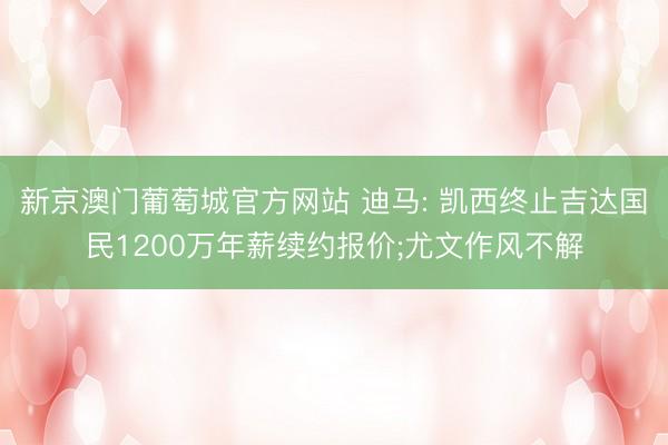 新京澳门葡萄城官方网站 迪马: 凯西终止吉达国民1200万年薪续约报价;尤文作风不解