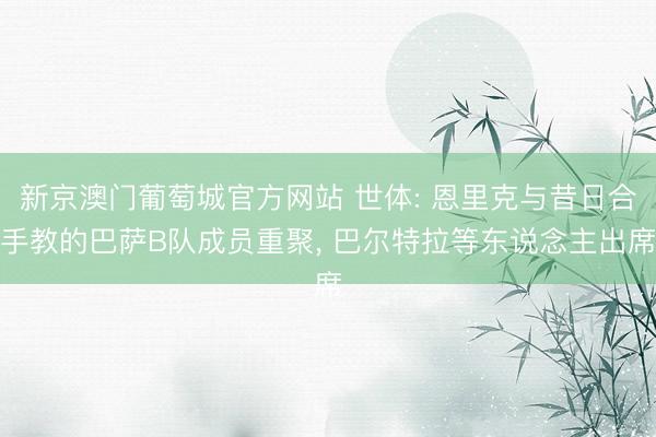 新京澳门葡萄城官方网站 世体: 恩里克与昔日合手教的巴萨B队成员重聚， 巴尔特拉等东说念主出席