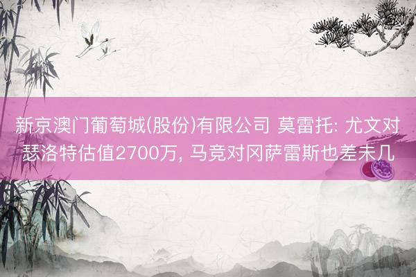 新京澳门葡萄城(股份)有限公司 莫雷托: 尤文对瑟洛特估值2700万， 马竞对冈萨雷斯也差未几