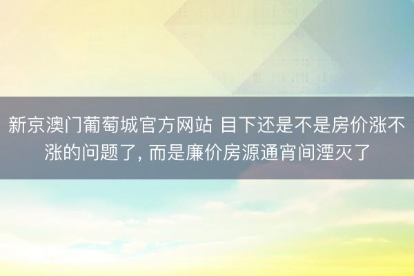 新京澳门葡萄城官方网站 目下还是不是房价涨不涨的问题了， 而是廉价房源通宵间湮灭了