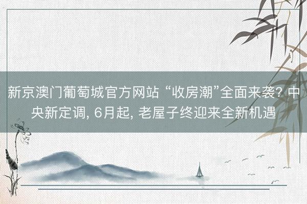 新京澳门葡萄城官方网站 “收房潮”全面来袭? 中央新定调， 6月起， 老屋子终迎来全新机遇
