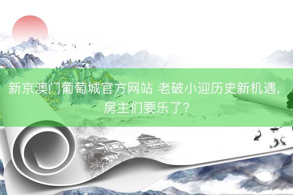 新京澳门葡萄城官方网站 老破小迎历史新机遇, 房主们要乐了?