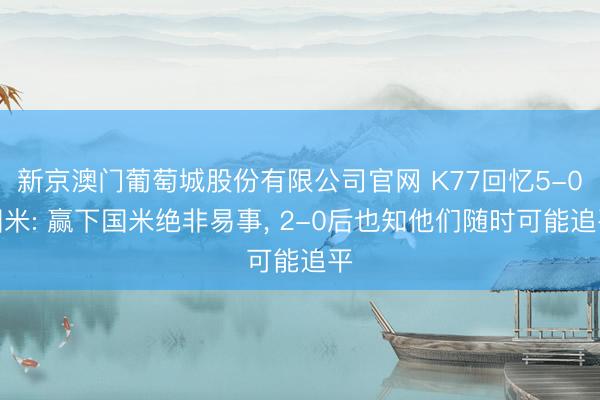 新京澳门葡萄城股份有限公司官网 K77回忆5-0国米: 赢下国米绝非易事, 2-0后也知他们随时可能追平