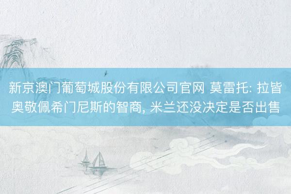 新京澳门葡萄城股份有限公司官网 莫雷托: 拉皆奥敬佩希门尼斯的智商, 米兰还没决定是否出售