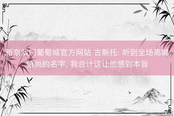 新京澳门葡萄城官方网站 古斯托: 听到全场高喊德尚的名字， 我合计这让他感到本旨