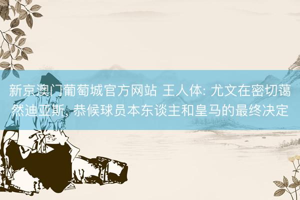 新京澳门葡萄城官方网站 王人体: 尤文在密切蔼然迪亚斯， 恭候球员本东谈主和皇马的最终决定