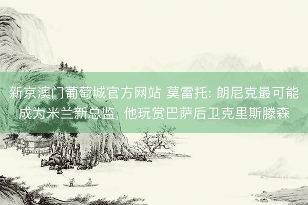 新京澳门葡萄城官方网站 莫雷托: 朗尼克最可能成为米兰新总监， 他玩赏巴萨后卫克里斯滕森