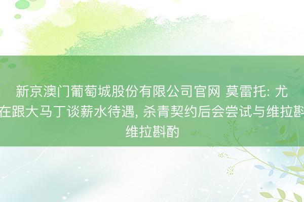 新京澳门葡萄城股份有限公司官网 莫雷托: 尤文在跟大马丁谈薪水待遇, 杀青契约后会尝试与维拉斟酌