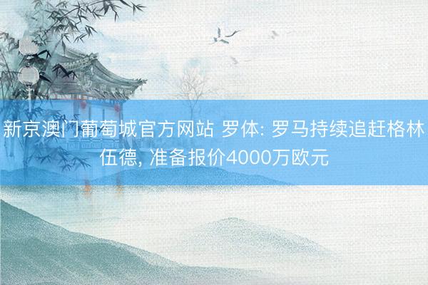 新京澳门葡萄城官方网站 罗体: 罗马持续追赶格林伍德, 准备报价4000万欧元