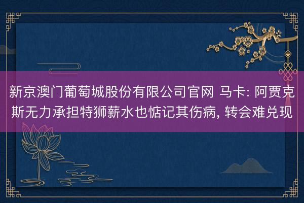 新京澳门葡萄城股份有限公司官网 马卡: 阿贾克斯无力承担特狮薪水也惦记其伤病， 转会难兑现