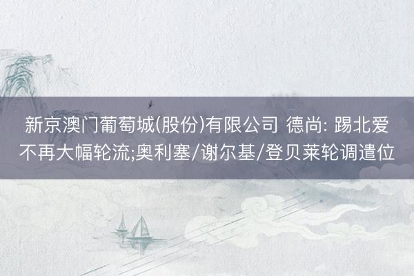 新京澳门葡萄城(股份)有限公司 德尚: 踢北爱不再大幅轮流;奥利塞/谢尔基/登贝莱轮调遣位