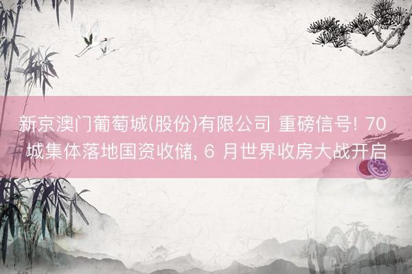 新京澳门葡萄城(股份)有限公司 重磅信号! 70 城集体落地国资收储， 6 月世界收房大战开启