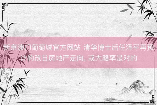 新京澳门葡萄城官方网站 清华博士后任泽平再预计的改日房地产走向, 或大略率是对的