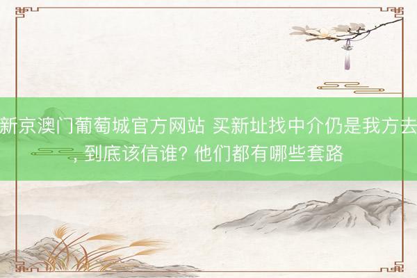 新京澳门葡萄城官方网站 买新址找中介仍是我方去, 到底该信谁? 他们都有哪些套路