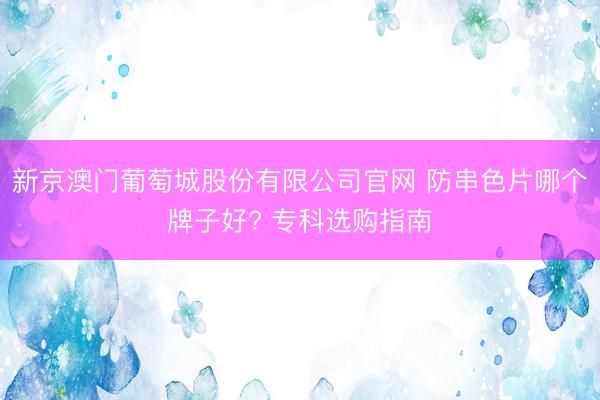 新京澳门葡萄城股份有限公司官网 防串色片哪个牌子好? 专科选购指南