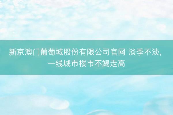 新京澳门葡萄城股份有限公司官网 淡季不淡， 一线城市楼市不竭走高