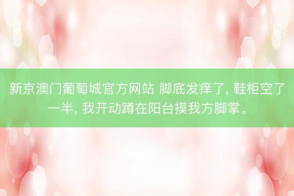 新京澳门葡萄城官方网站 脚底发痒了， 鞋柜空了一半， 我开动蹲在阳台摸我方脚掌。
