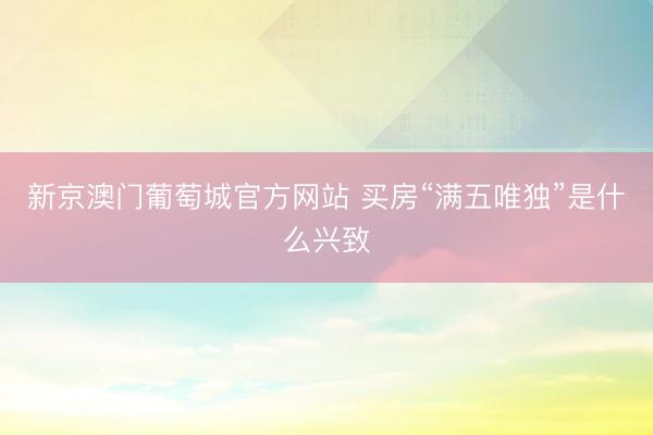 新京澳门葡萄城官方网站 买房“满五唯独”是什么兴致