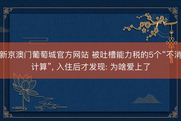新京澳门葡萄城官方网站 被吐槽能力税的5个“不消计算”， 入住后才发现: 为啥爱上了