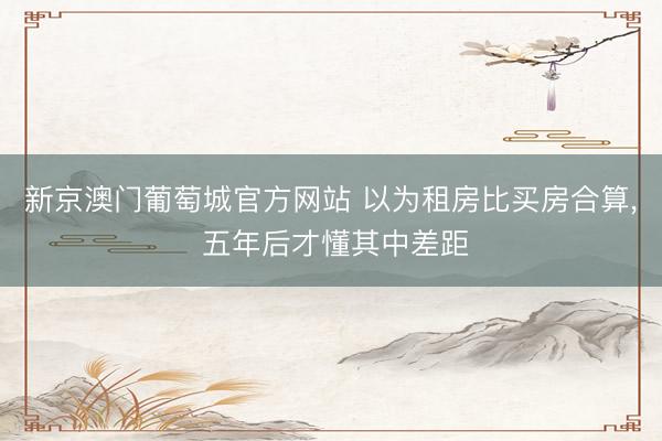 新京澳门葡萄城官方网站 以为租房比买房合算， 五年后才懂其中差距