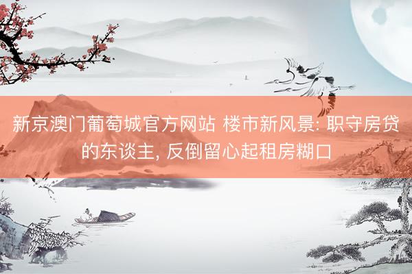 新京澳门葡萄城官方网站 楼市新风景: 职守房贷的东谈主， 反倒留心起租房糊口
