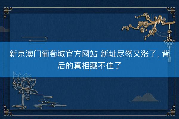 新京澳门葡萄城官方网站 新址尽然又涨了, 背后的真相藏不住了