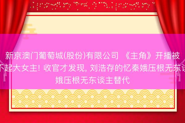 新京澳门葡萄城(股份)有限公司 《主角》开播被群嘲撑不起大女主! 收官才发现， 刘浩存的忆秦娥压根无东谈主替代