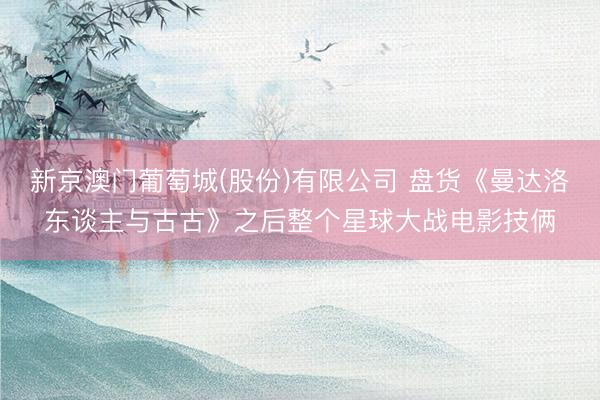 新京澳门葡萄城(股份)有限公司 盘货《曼达洛东谈主与古古》之后整个星球大战电影技俩