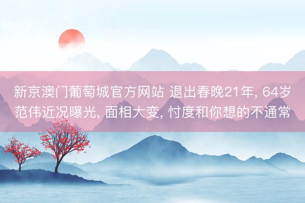 新京澳门葡萄城官方网站 退出春晚21年， 64岁范伟近况曝光， 面相大变， 忖度和你想的不通常