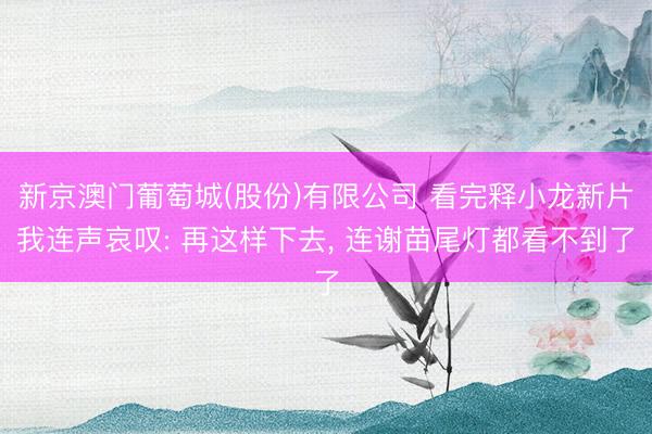 新京澳门葡萄城(股份)有限公司 看完释小龙新片我连声哀叹: 再这样下去， 连谢苗尾灯都看不到了