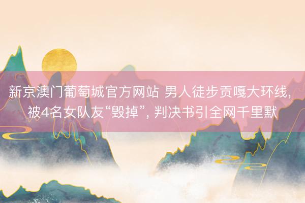 新京澳门葡萄城官方网站 男人徒步贡嘎大环线， 被4名女队友“毁掉”， 判决书引全网千里默