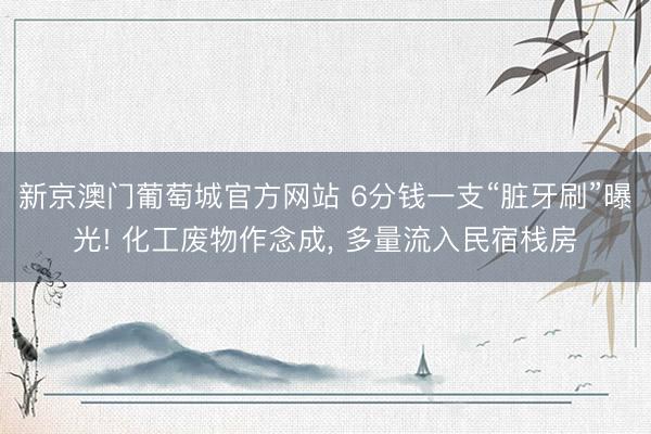 新京澳门葡萄城官方网站 6分钱一支“脏牙刷”曝光! 化工废物作念成, 多量流入民宿栈房